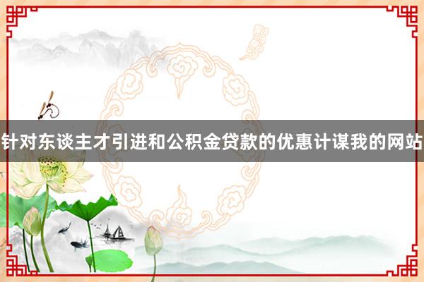 针对东谈主才引进和公积金贷款的优惠计谋我的网站