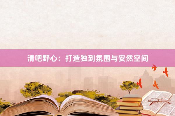 清吧野心：打造独到氛围与安然空间